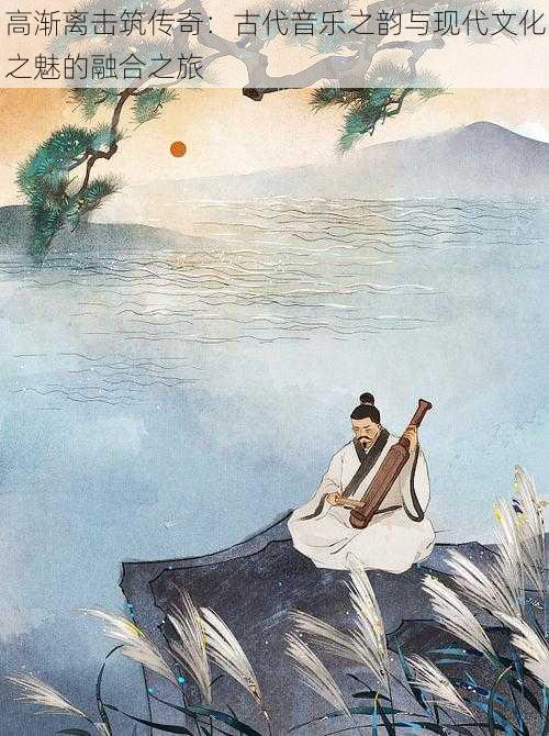 高渐离击筑传奇:古代音乐之韵与现代文化之魅的融合之旅